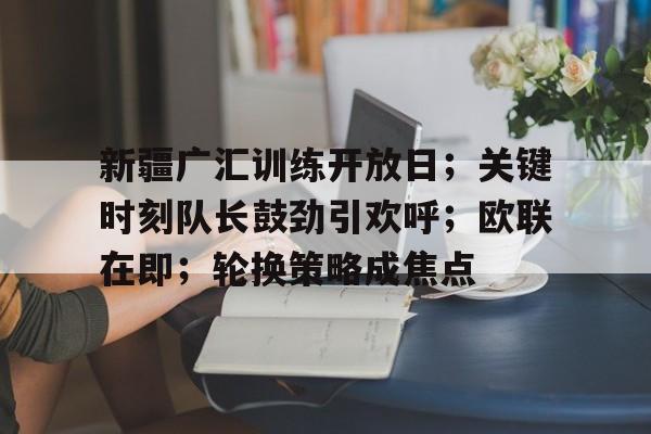 英雄联盟-新疆广汇训练开放日；关键时刻队长鼓劲引欢呼；欧联在即；轮换策略成焦点(新疆广汇集团最新消息)