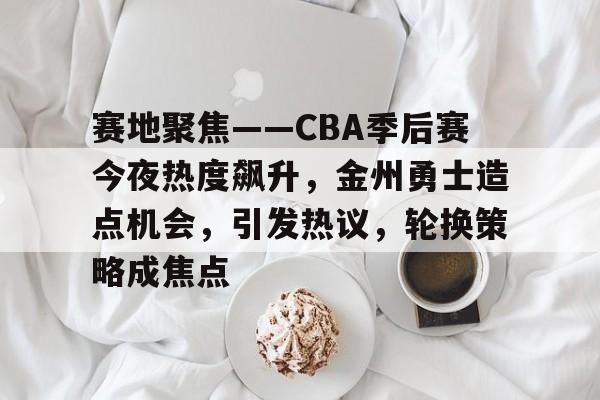 乐竞体育官网-赛地聚焦——CBA季后赛今夜热度飙升，金州勇士造点机会，引发热议，轮换策略成焦点的简单介绍